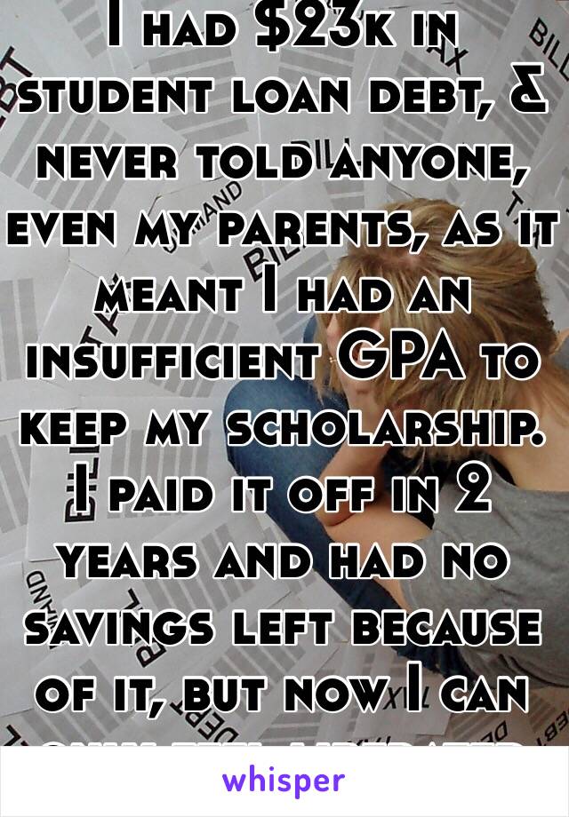 I had $23k in student loan debt, & never told anyone, even my parents, as it meant I had an insufficient GPA to keep my scholarship. I paid it off in 2 years and had no savings left because of it, but now I can only feel liberated by myself.