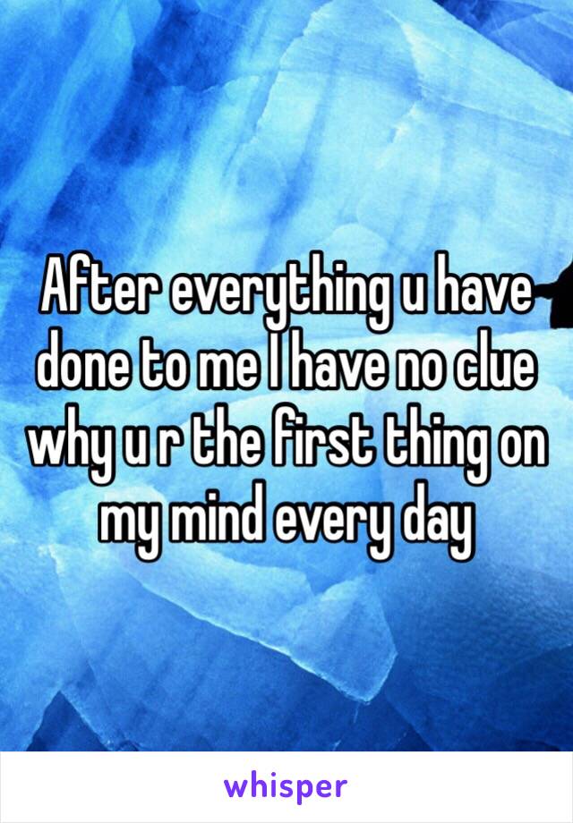 After everything u have done to me I have no clue why u r the first thing on my mind every day