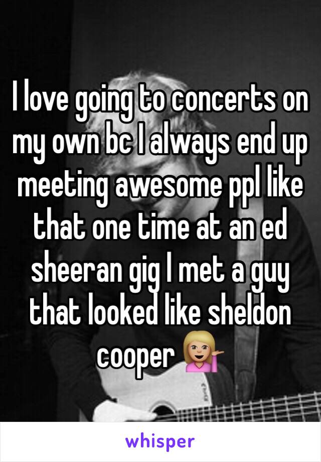 I love going to concerts on my own bc I always end up meeting awesome ppl like that one time at an ed sheeran gig I met a guy that looked like sheldon cooper 💁🏼