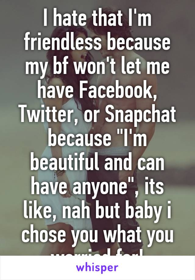 I hate that I'm friendless because my bf won't let me have Facebook, Twitter, or Snapchat because "I'm beautiful and can have anyone", its like, nah but baby i chose you what you worried for!