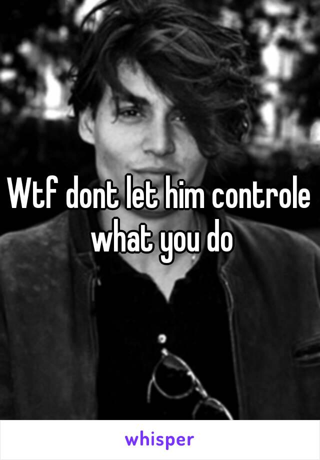 Wtf dont let him controle what you do