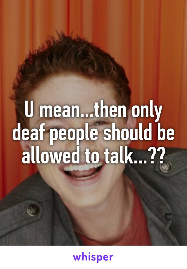 U mean...then only deaf people should be allowed to talk...??