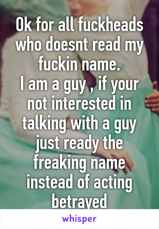 Ok for all fuckheads who doesnt read my fuckin name.
I am a guy , if your not interested in talking with a guy just ready the freaking name instead of acting betrayed