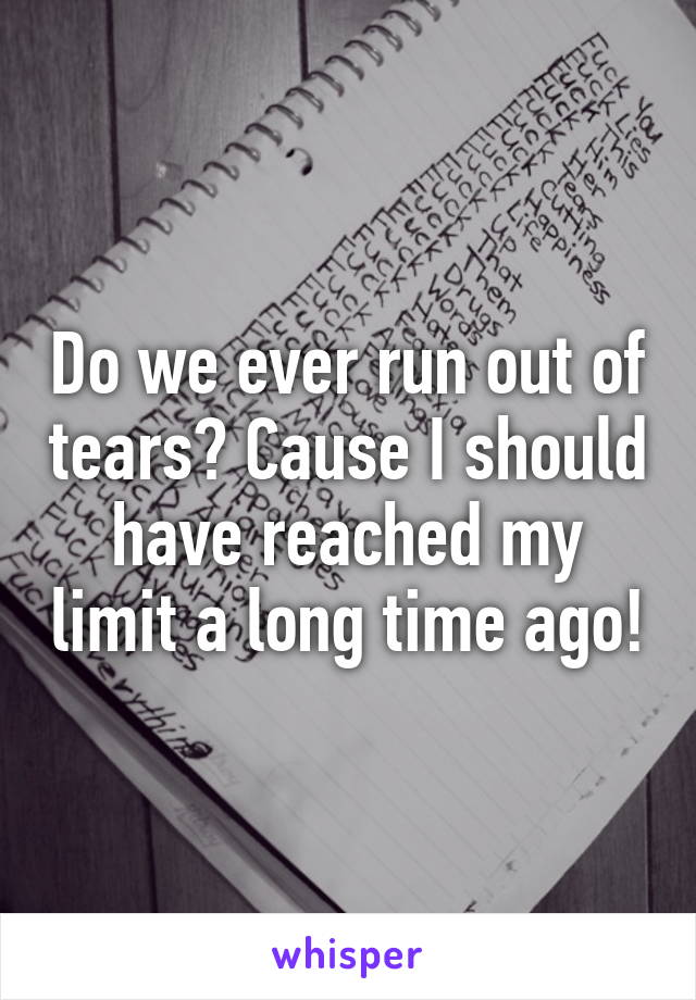 Do we ever run out of tears? Cause I should have reached my limit a long time ago!