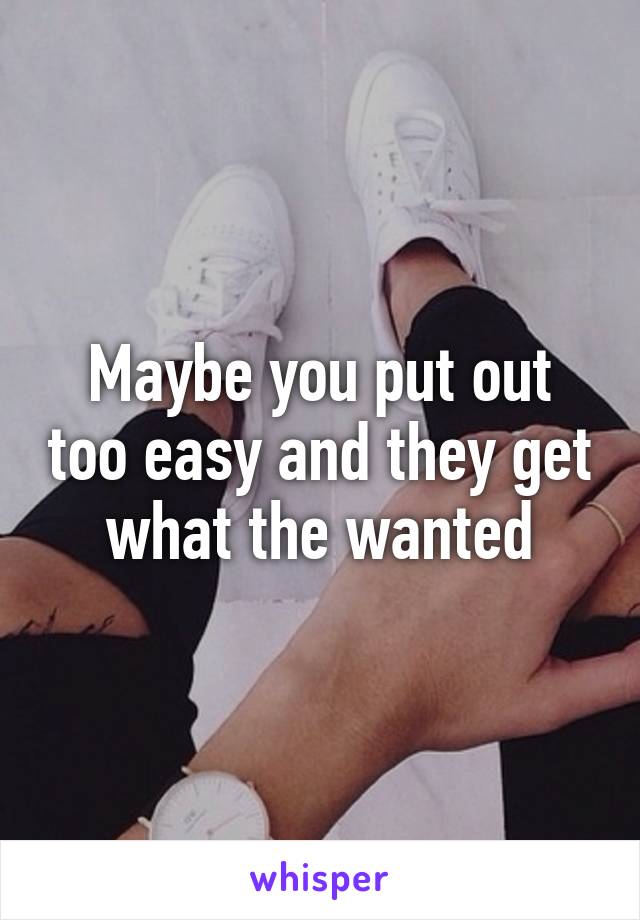 Maybe you put out too easy and they get what the wanted