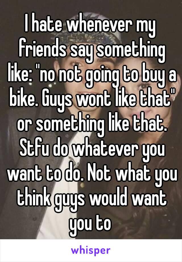 I hate whenever my friends say something like: "no not going to buy a bike. Guys wont like that" or something like that. Stfu do whatever you want to do. Not what you think guys would want you to 