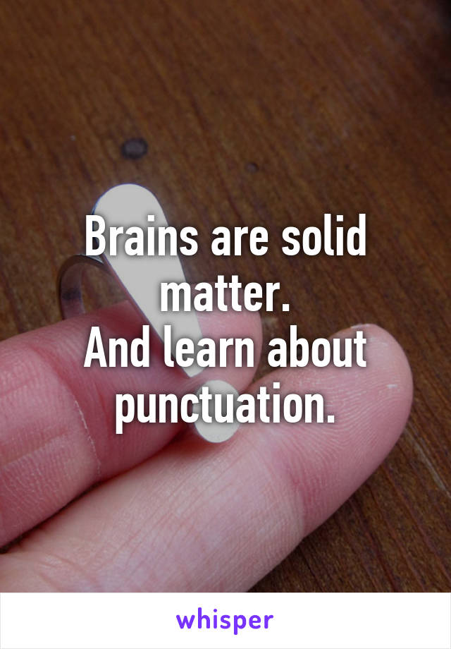 Brains are solid matter.
And learn about punctuation.