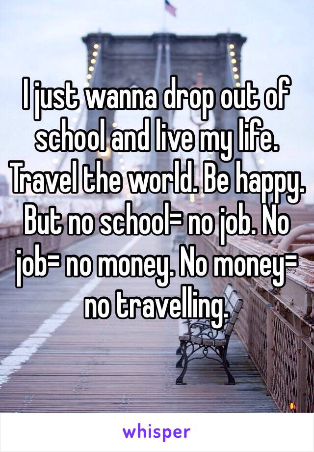 I just wanna drop out of school and live my life. Travel the world. Be happy. But no school= no job. No job= no money. No money= no travelling. 
