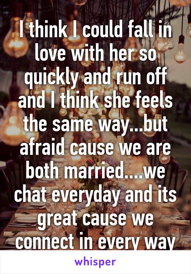 I think I could fall in love with her so quickly and run off and I think she feels the same way...but afraid cause we are both married....we chat everyday and its great cause we connect in every way