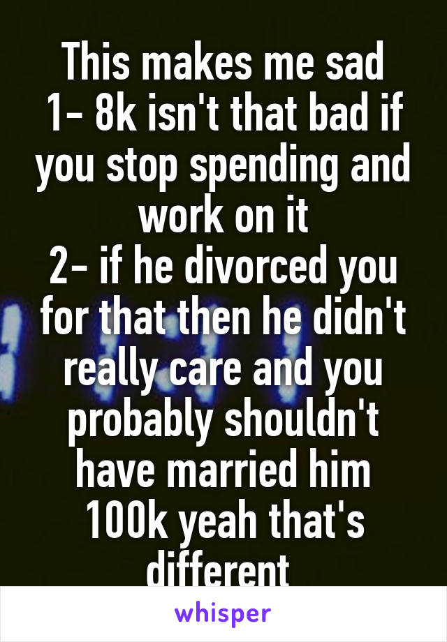 This makes me sad
1- 8k isn't that bad if you stop spending and work on it
2- if he divorced you for that then he didn't really care and you probably shouldn't have married him
100k yeah that's different 