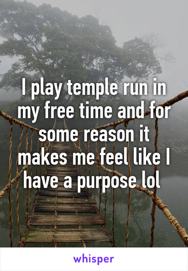 I play temple run in my free time and for some reason it makes me feel like I have a purpose lol 