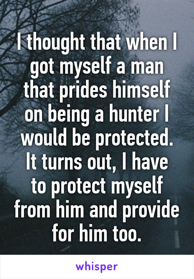 I thought that when I got myself a man that prides himself on being a hunter I would be protected.
It turns out, I have to protect myself from him and provide for him too.