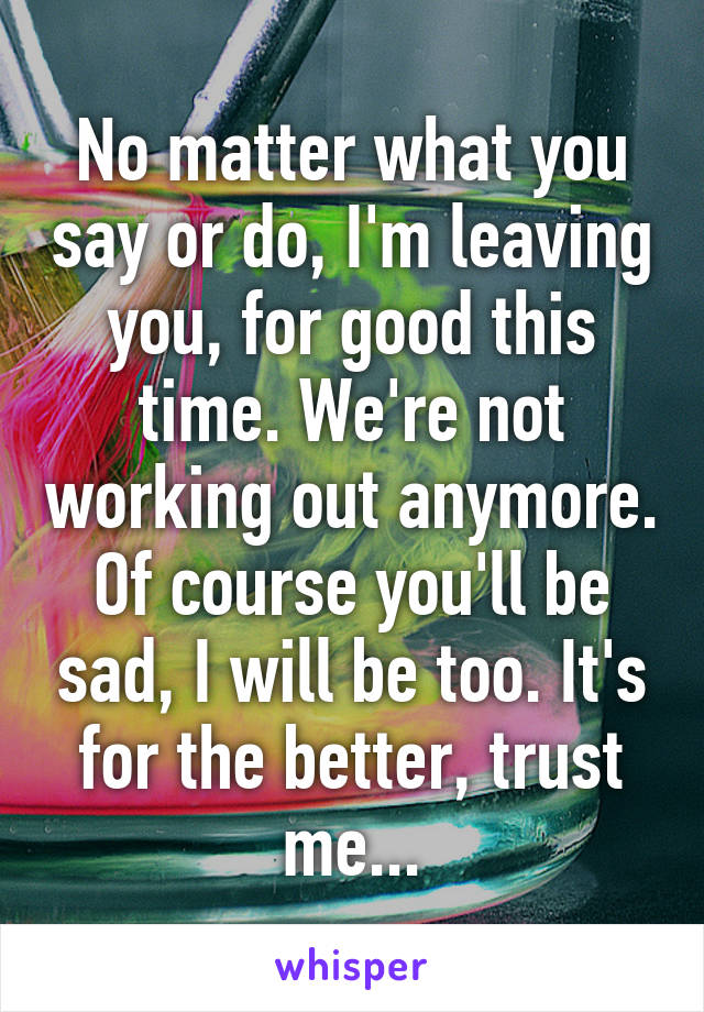 No matter what you say or do, I'm leaving you, for good this time. We're not working out anymore. Of course you'll be sad, I will be too. It's for the better, trust me...