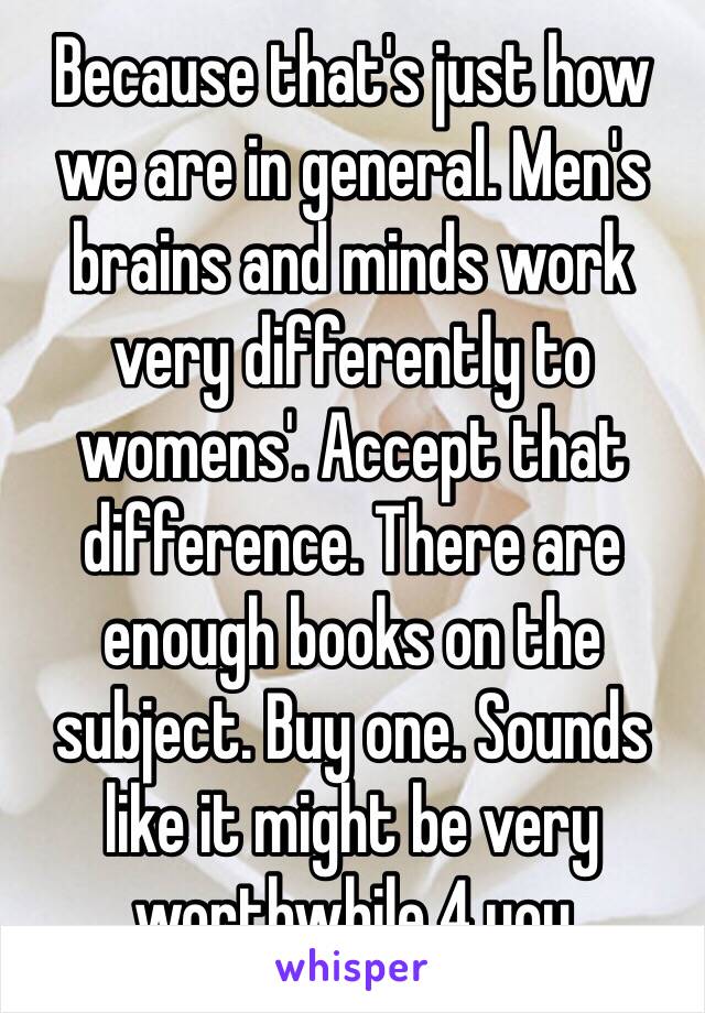 Because that's just how we are in general. Men's brains and minds work very differently to womens'. Accept that difference. There are enough books on the subject. Buy one. Sounds like it might be very worthwhile 4 you