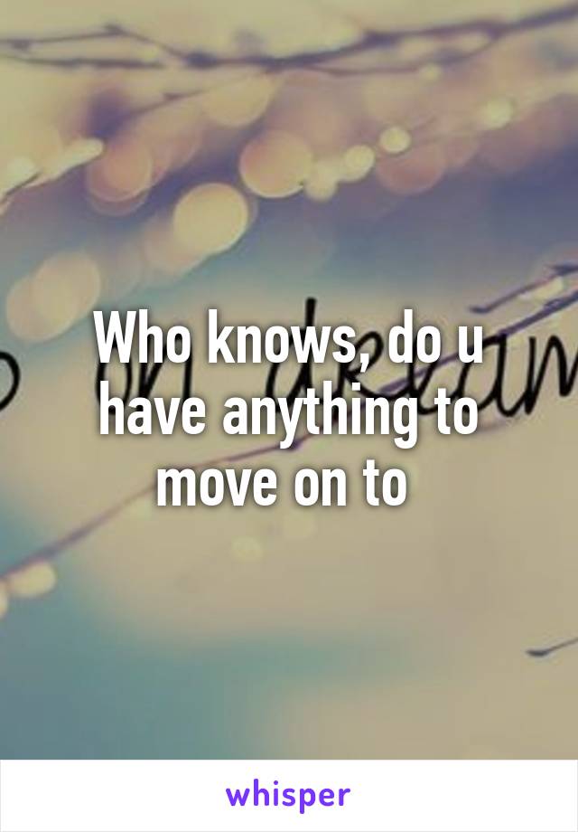 Who knows, do u have anything to move on to 