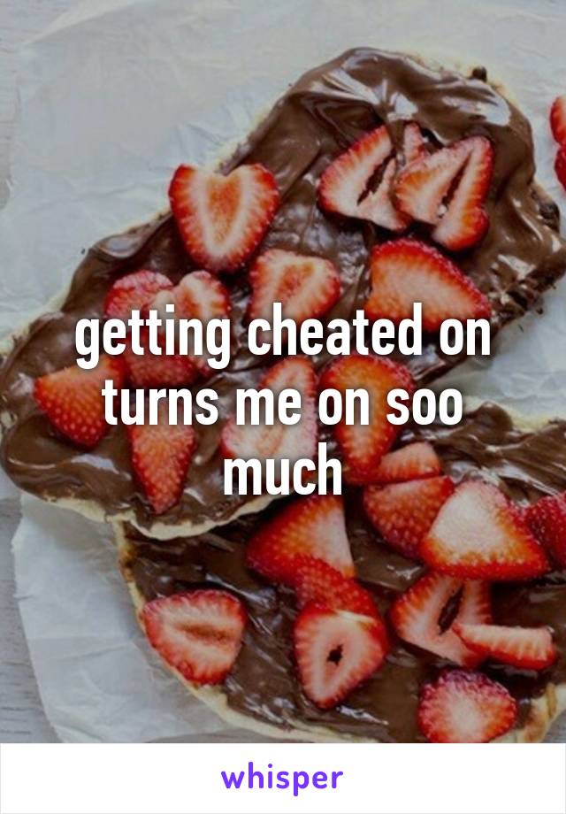 getting cheated on turns me on soo much