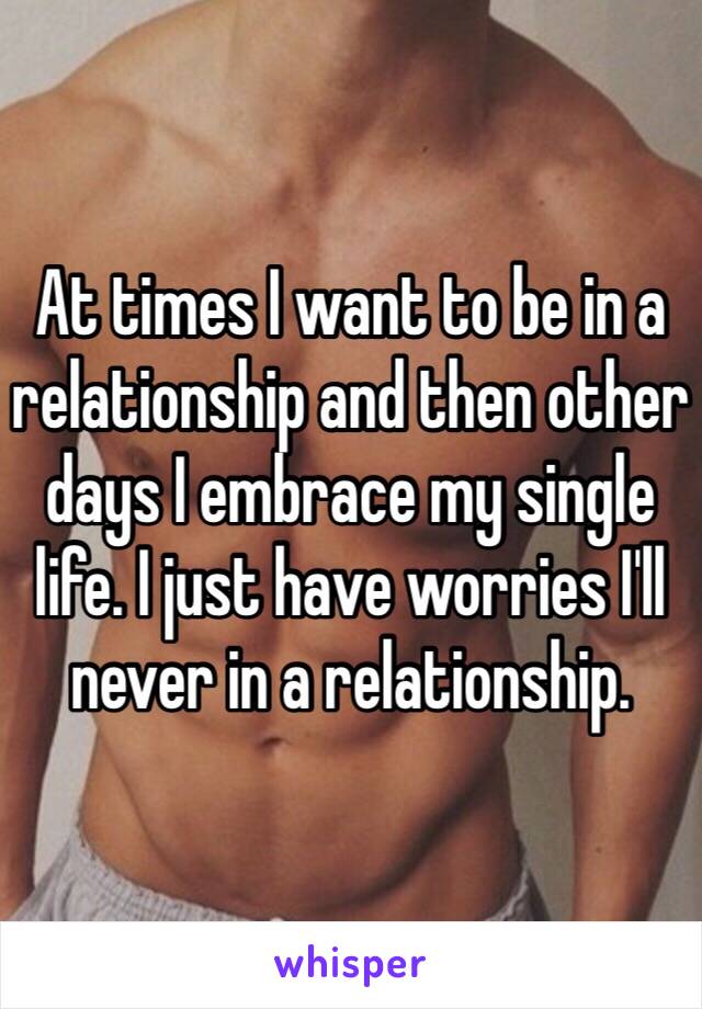 At times I want to be in a relationship and then other days I embrace my single life. I just have worries I'll never in a relationship.  