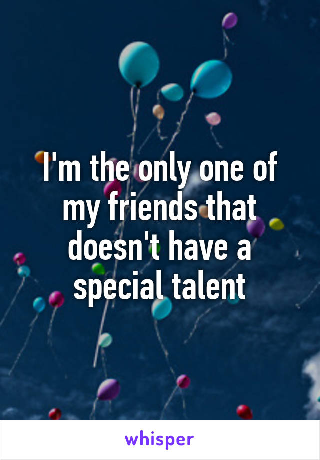 I'm the only one of my friends that doesn't have a special talent