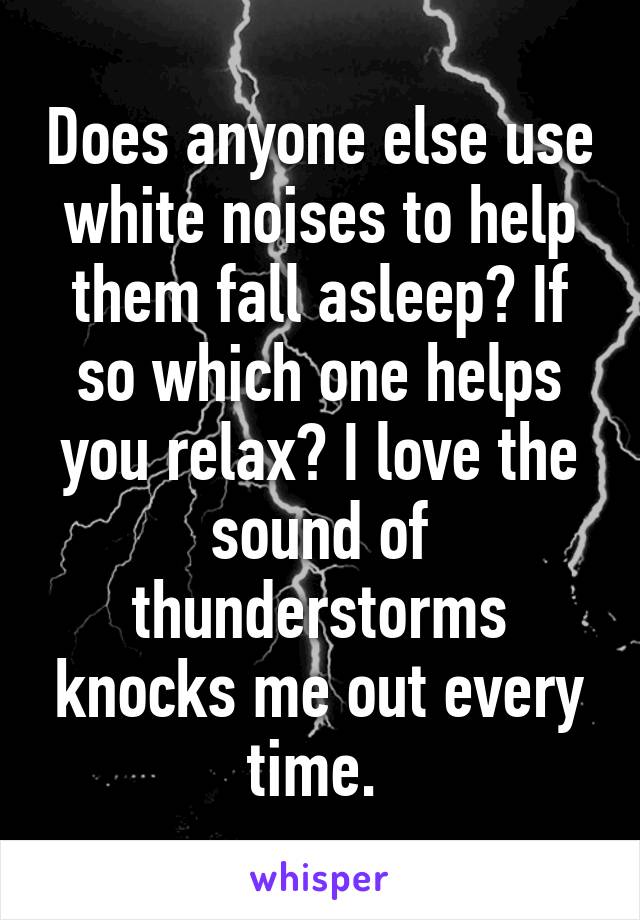 Does anyone else use white noises to help them fall asleep? If so which one helps you relax? I love the sound of thunderstorms knocks me out every time. 