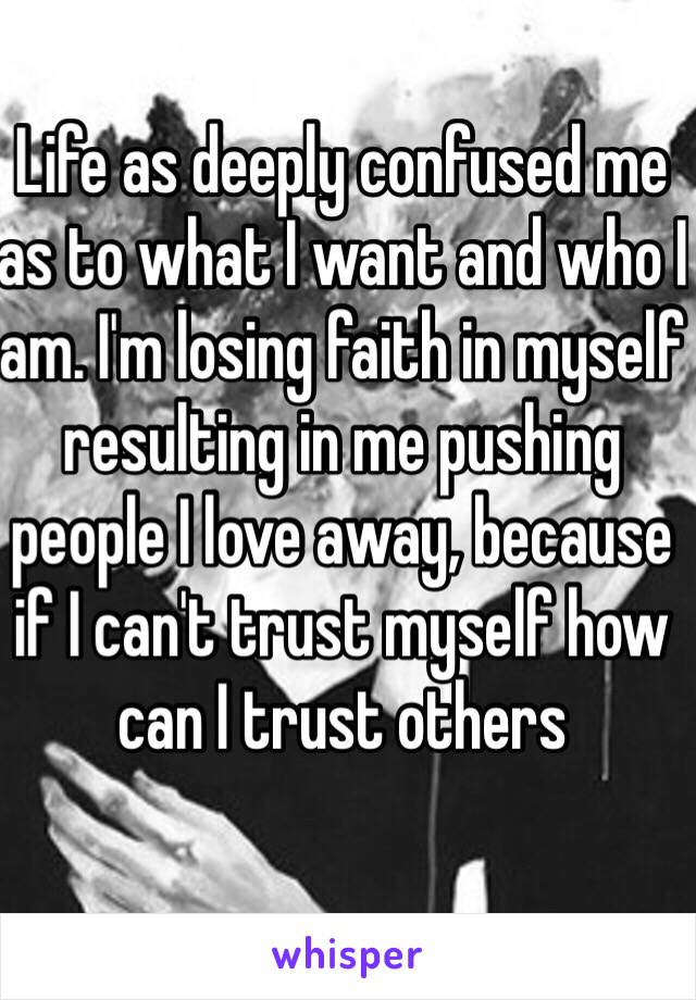 Life as deeply confused me as to what I want and who I am. I'm losing faith in myself resulting in me pushing people I love away, because if I can't trust myself how can I trust others