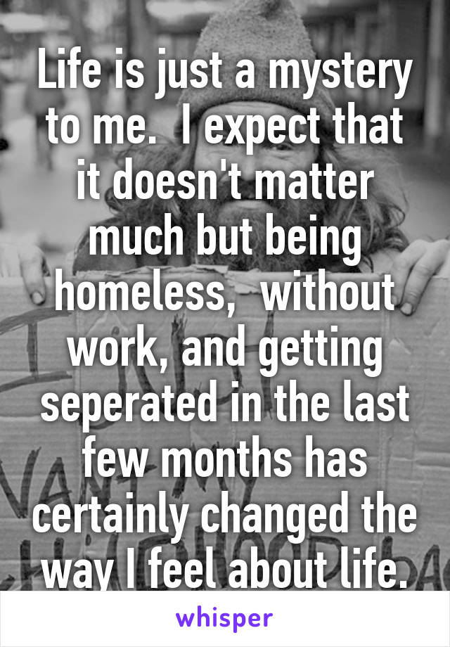 Life is just a mystery to me.  I expect that it doesn't matter much but being homeless,  without work, and getting seperated in the last few months has certainly changed the way I feel about life.