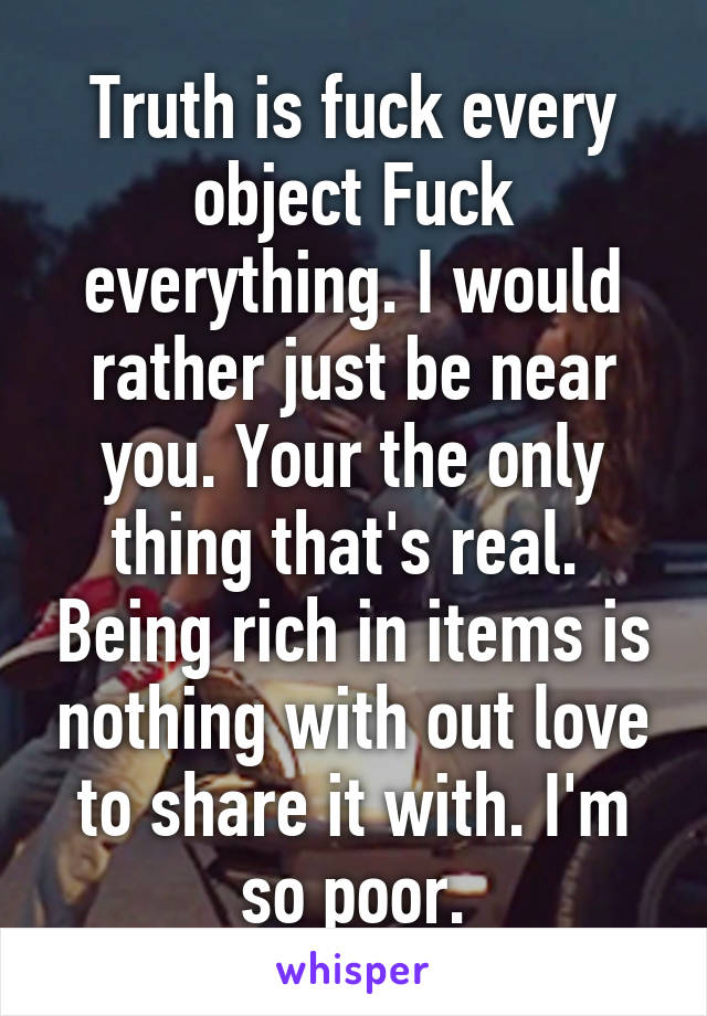 Truth is fuck every object Fuck everything. I would rather just be near you. Your the only thing that's real.  Being rich in items is nothing with out love to share it with. I'm so poor.