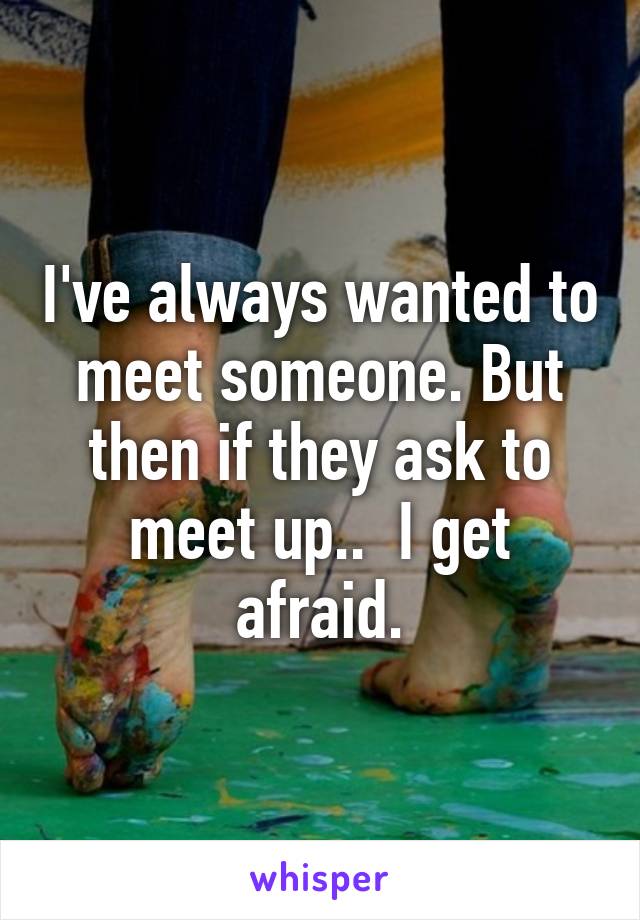 I've always wanted to meet someone. But then if they ask to meet up..  I get afraid.