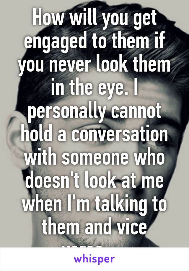 How will you get engaged to them if you never look them in the eye. I personally cannot hold a conversation with someone who doesn't look at me when I'm talking to them and vice versa.... 