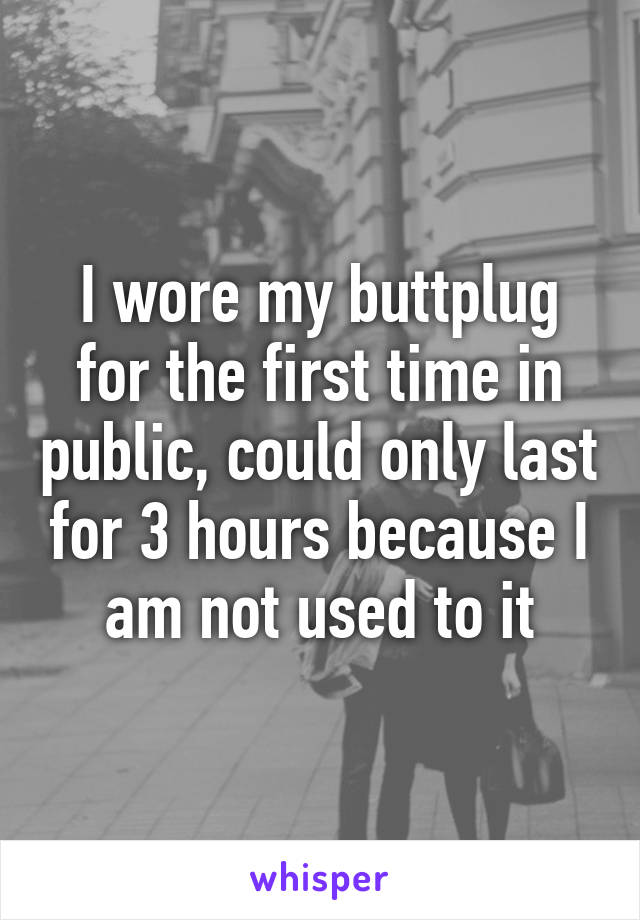 I wore my buttplug for the first time in public, could only last for 3 hours because I am not used to it