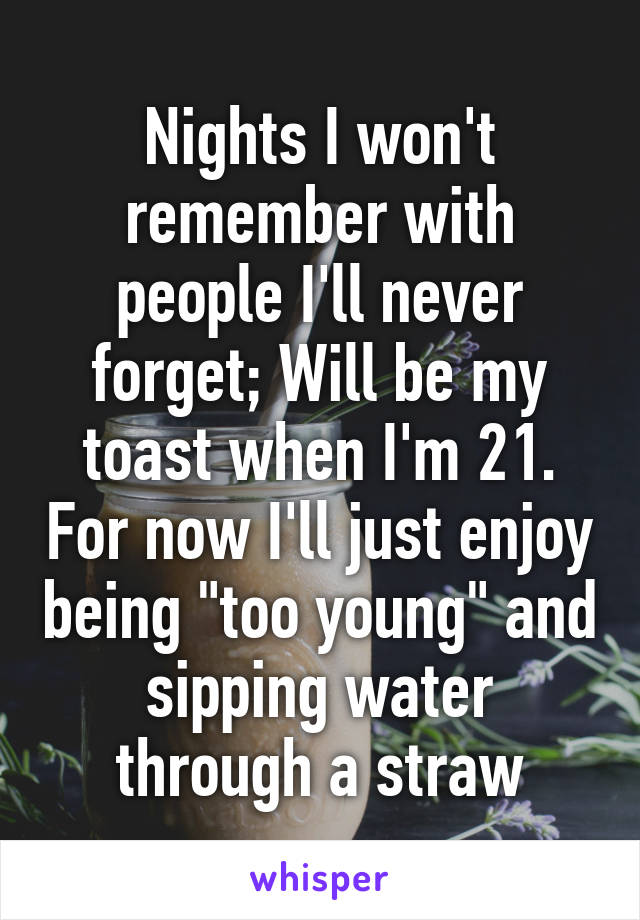 Nights I won't remember with people I'll never forget; Will be my toast when I'm 21. For now I'll just enjoy being "too young" and sipping water through a straw