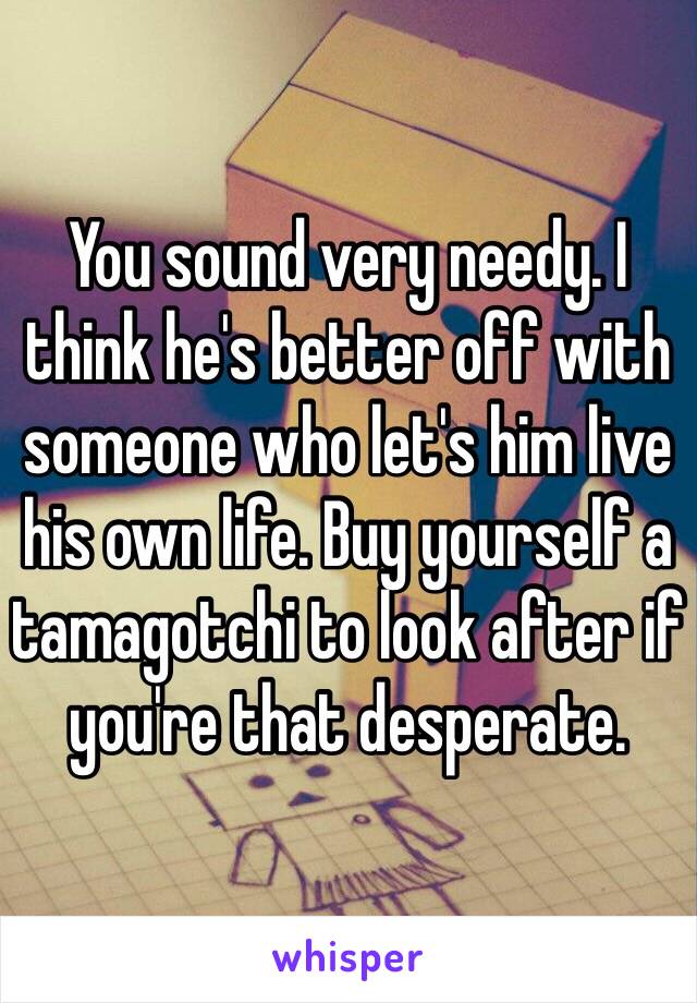 You sound very needy. I think he's better off with someone who let's him live his own life. Buy yourself a tamagotchi to look after if you're that desperate. 