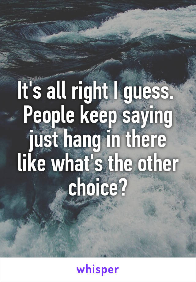 It's all right I guess.  People keep saying just hang in there like what's the other choice?