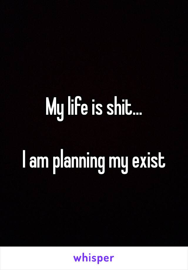 My life is shit... 

I am planning my exist