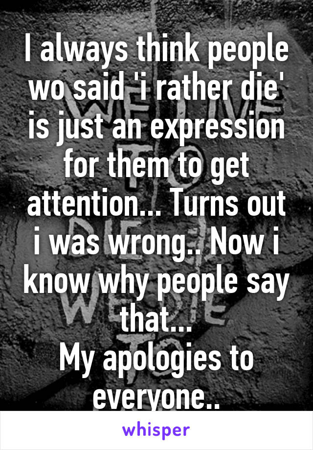 I always think people wo said 'i rather die' is just an expression for them to get attention... Turns out i was wrong.. Now i know why people say that...
My apologies to everyone..