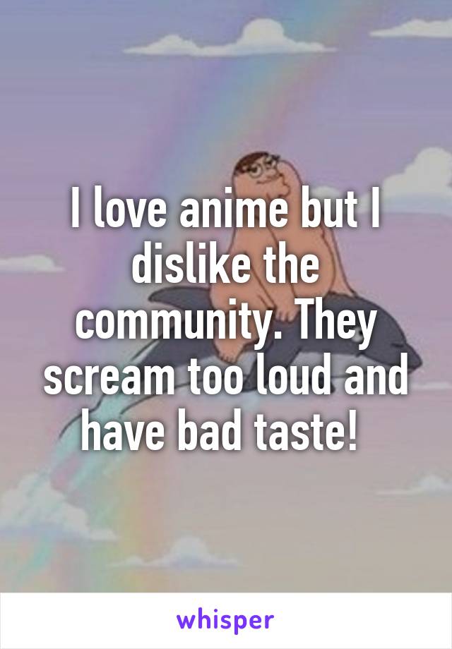 I love anime but I dislike the community. They scream too loud and have bad taste! 