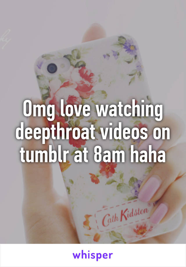 Omg love watching deepthroat videos on tumblr at 8am haha