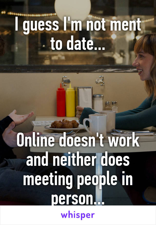 I guess I'm not ment to date...




Online doesn't work and neither does meeting people in person...