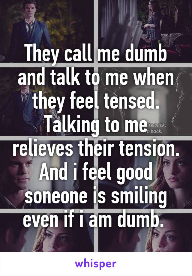 They call me dumb and talk to me when they feel tensed. Talking to me relieves their tension. And i feel good soneone is smiling even if i am dumb. 