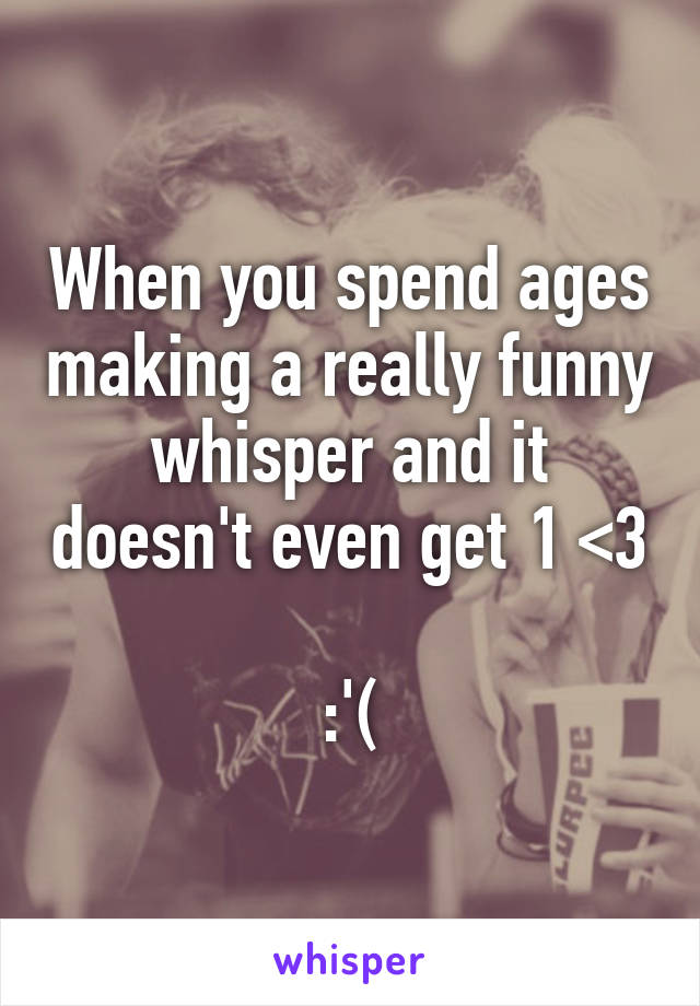 When you spend ages making a really funny whisper and it doesn't even get 1 <3 
:'(