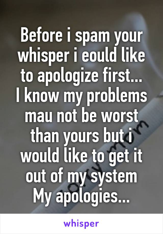 Before i spam your whisper i eould like to apologize first...
I know my problems mau not be worst than yours but i would like to get it out of my system
My apologies...