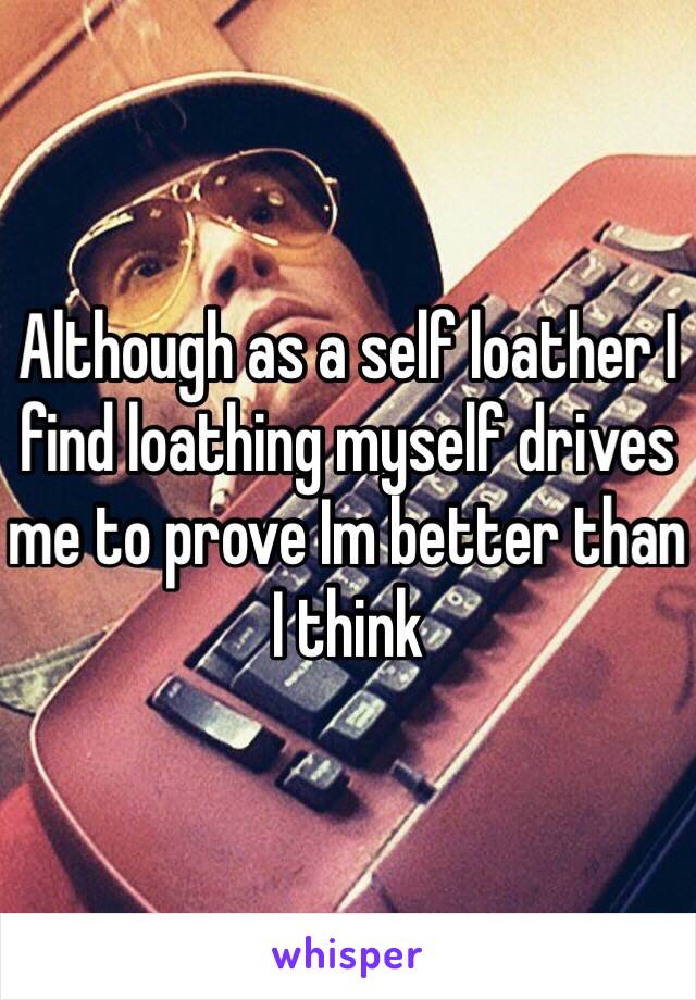 Although as a self loather I find loathing myself drives me to prove Im better than I think