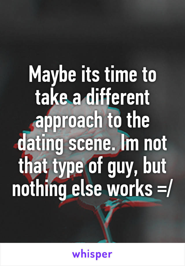 Maybe its time to take a different approach to the dating scene. Im not that type of guy, but nothing else works =/