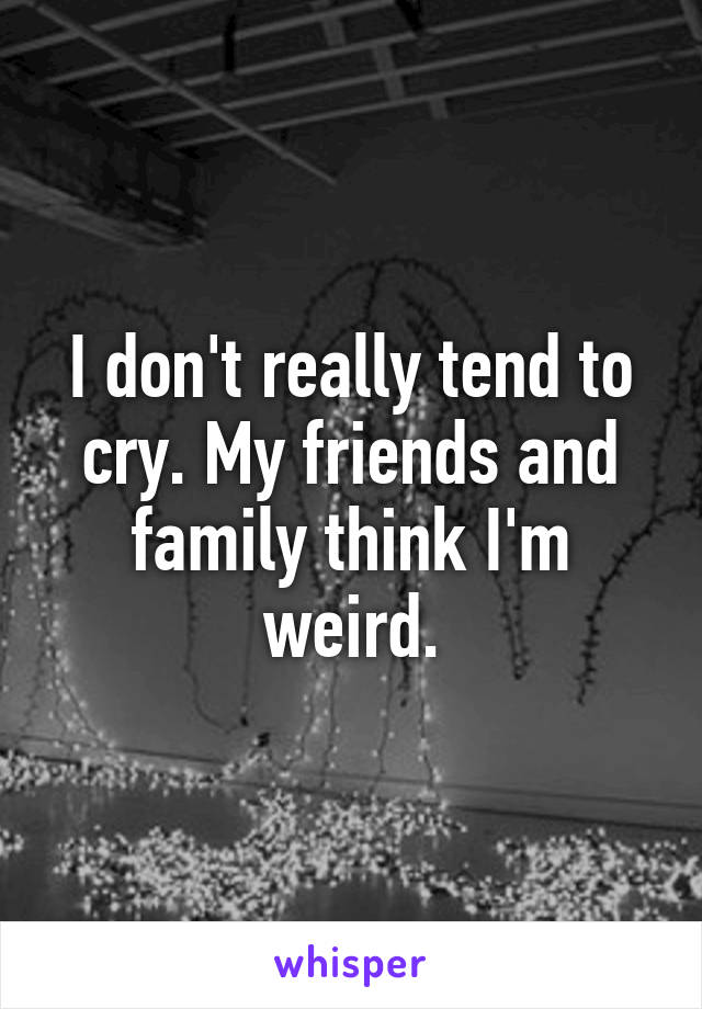 I don't really tend to cry. My friends and family think I'm weird.