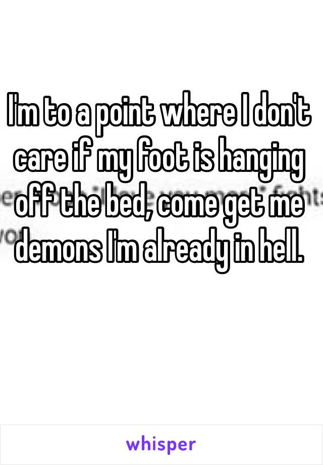 I'm to a point where I don't care if my foot is hanging off the bed, come get me demons I'm already in hell. 