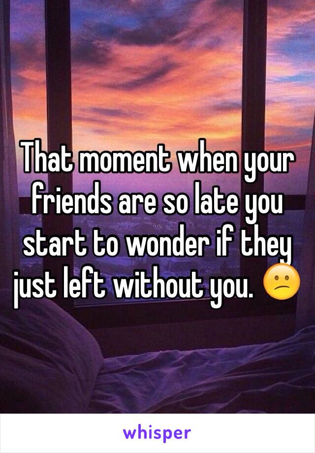 That moment when your friends are so late you start to wonder if they just left without you. 😕