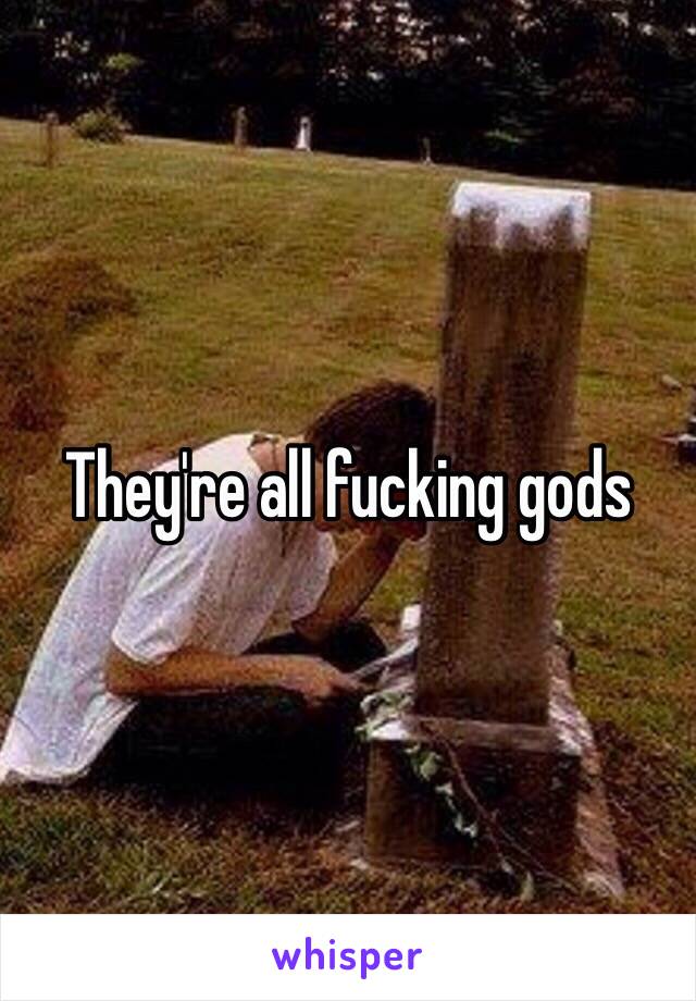 They're all fucking gods