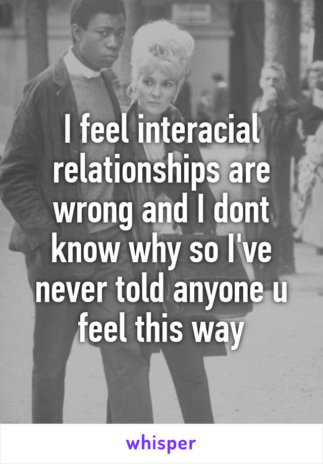 I feel interacial relationships are wrong and I dont know why so I've never told anyone u feel this way