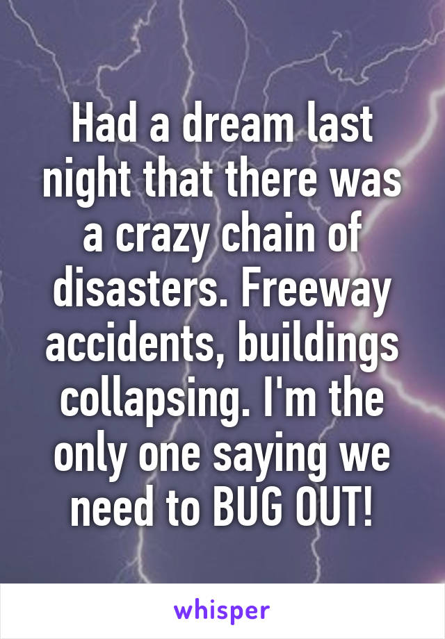 Had a dream last night that there was a crazy chain of disasters. Freeway accidents, buildings collapsing. I'm the only one saying we need to BUG OUT!