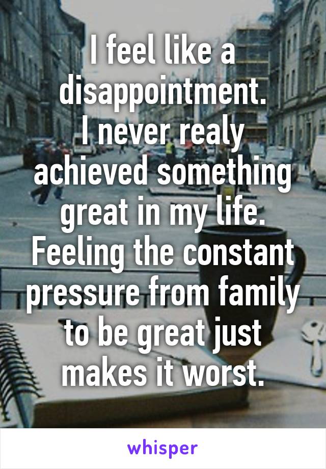 I feel like a disappointment.
I never realy achieved something great in my life.
Feeling the constant pressure from family to be great just makes it worst.
