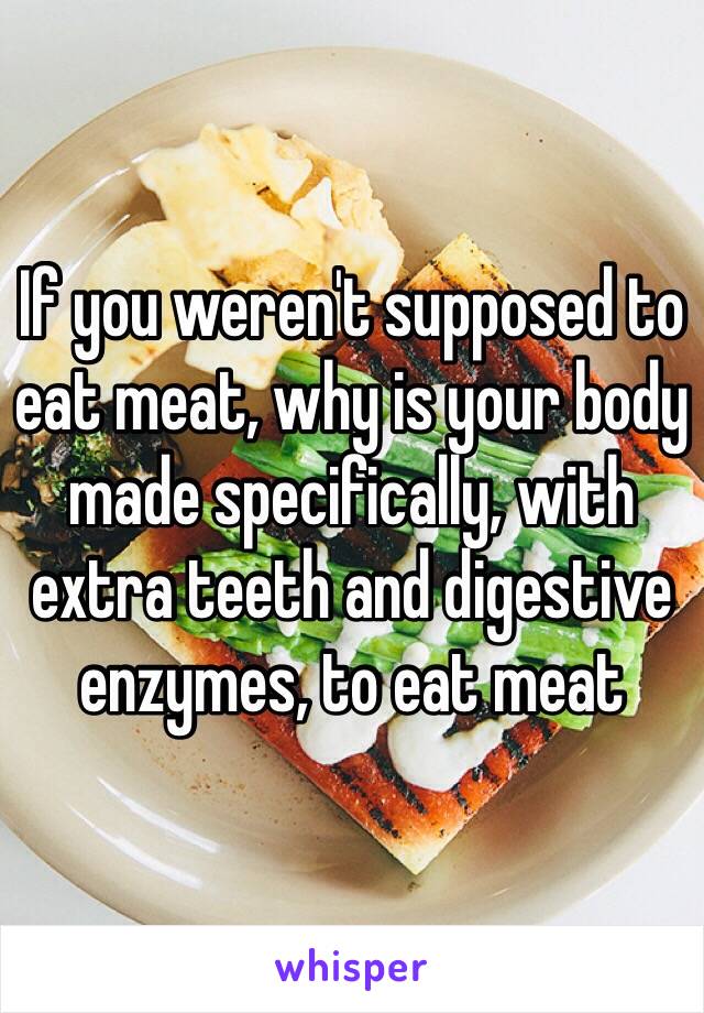 If you weren't supposed to eat meat, why is your body made specifically, with extra teeth and digestive enzymes, to eat meat